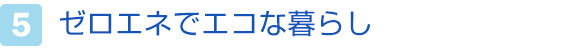 5.ゼロエネでエコな暮らし